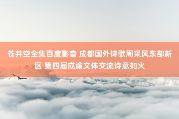 苍井空全集百度影音 成都国外诗歌周采风东部新区 第四届成渝文体交流诗意如火