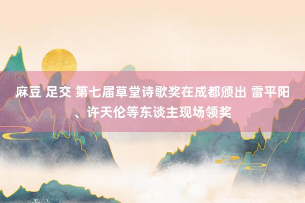 麻豆 足交 第七届草堂诗歌奖在成都颁出 雷平阳、许天伦等东谈主现场领奖