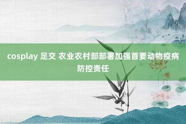 cosplay 足交 农业农村部部署加强首要动物疫病防控责任