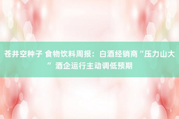 苍井空种子 食物饮料周报：白酒经销商“压力山大” 酒企运行主动调低预期