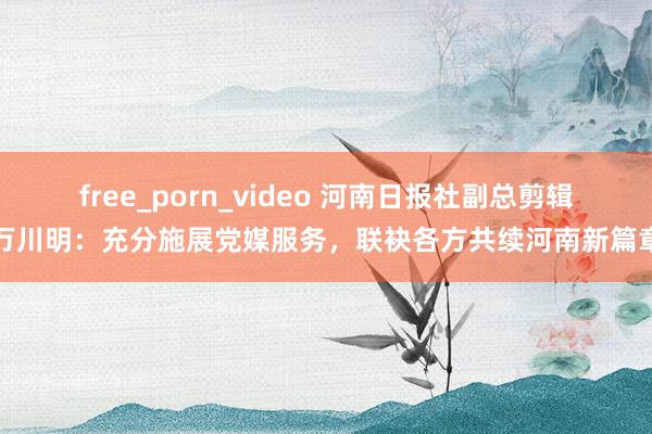 free_porn_video 河南日报社副总剪辑万川明：充分施展党媒服务，联袂各方共续河南新篇章
