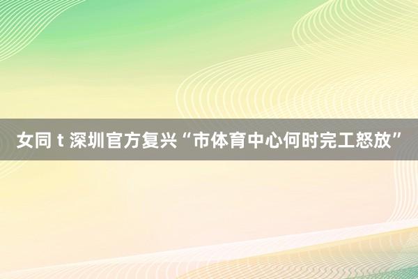 女同 t 深圳官方复兴“市体育中心何时完工怒放”