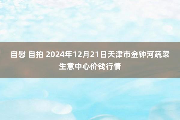 自慰 自拍 2024年12月21日天津市金钟河蔬菜生意中心价钱行情
