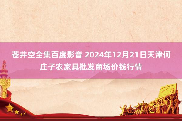 苍井空全集百度影音 2024年12月21日天津何庄子农家具批发商场价钱行情