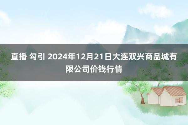 直播 勾引 2024年12月21日大连双兴商品城有限公司价钱行情