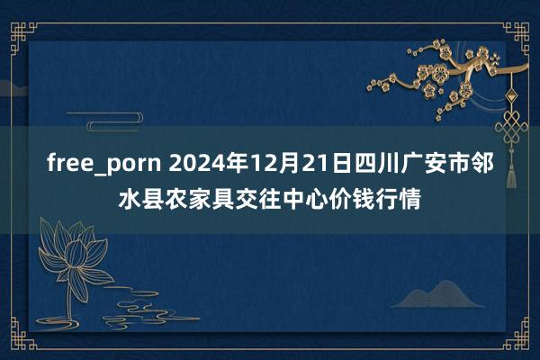free_porn 2024年12月21日四川广安市邻水县农家具交往中心价钱行情