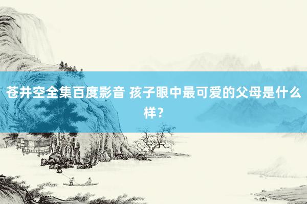 苍井空全集百度影音 孩子眼中最可爱的父母是什么样？