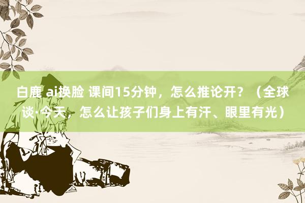 白鹿 ai换脸 课间15分钟，怎么推论开？（全球谈·今天，怎么让孩子们身上有汗、眼里有光）