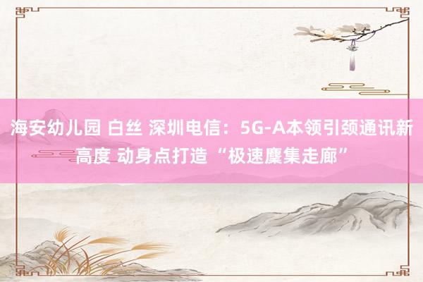 海安幼儿园 白丝 深圳电信：5G-A本领引颈通讯新高度 动身点打造 “极速麇集走廊”