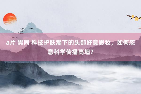 a片 男同 科技护肤潮下的头部好意思妆，如何恣意科学传播高墙？