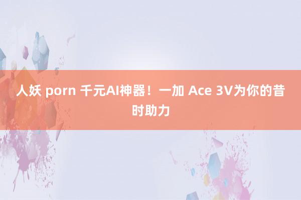 人妖 porn 千元AI神器！一加 Ace 3V为你的昔时助力