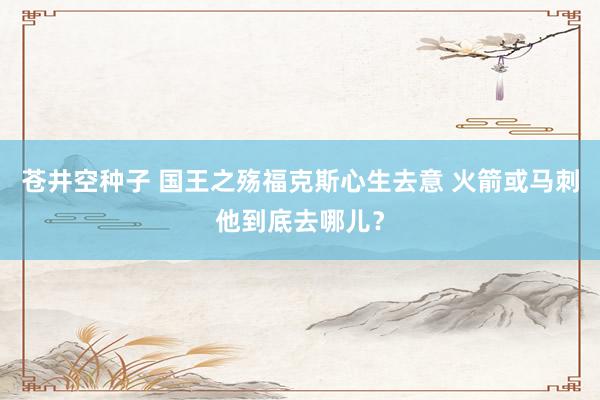 苍井空种子 国王之殇福克斯心生去意 火箭或马刺他到底去哪儿？