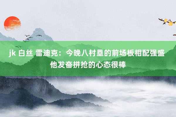 jk 白丝 雷迪克：今晚八村塁的前场板相配强盛 他发奋拼抢的心态很棒