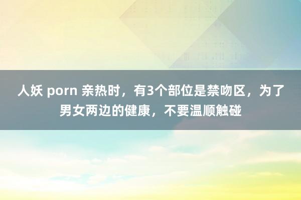 人妖 porn 亲热时，有3个部位是禁吻区，为了男女两边的健康，不要温顺触碰