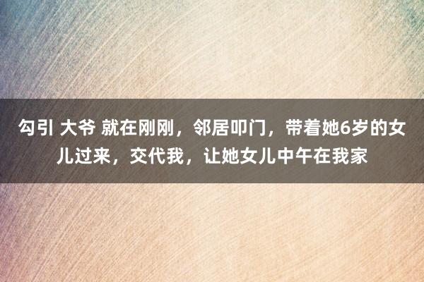 勾引 大爷 就在刚刚，邻居叩门，带着她6岁的女儿过来，交代我，让她女儿中午在我家