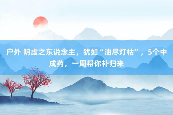 户外 阴虚之东说念主，犹如“油尽灯枯”，5个中成药，一周帮你补归来