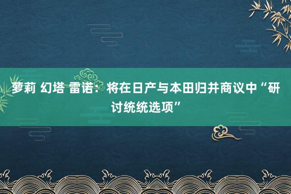 萝莉 幻塔 雷诺：将在日产与本田归并商议中“研讨统统选项”