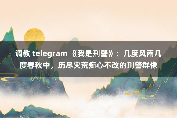 调教 telegram 《我是刑警》：几度风雨几度春秋中，历尽灾荒痴心不改的刑警群像