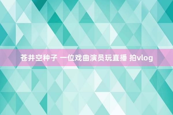 苍井空种子 一位戏曲演员玩直播 拍vlog