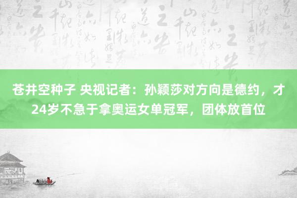 苍井空种子 央视记者：孙颖莎对方向是德约，才24岁不急于拿奥运女单冠军，团体放首位
