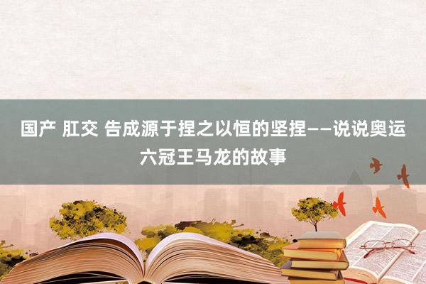 国产 肛交 告成源于捏之以恒的坚捏——说说奥运六冠王马龙的故事