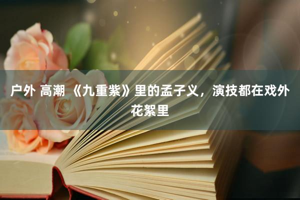 户外 高潮 《九重紫》里的孟子义，演技都在戏外花絮里