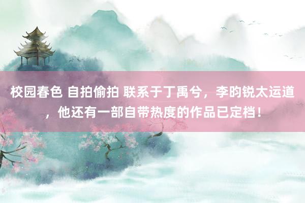 校园春色 自拍偷拍 联系于丁禹兮，李昀锐太运道，他还有一部自带热度的作品已定档！