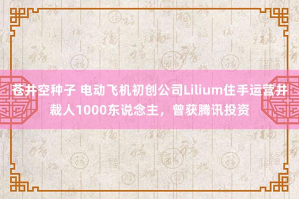 苍井空种子 电动飞机初创公司Lilium住手运营并裁人1000东说念主，曾获腾讯投资