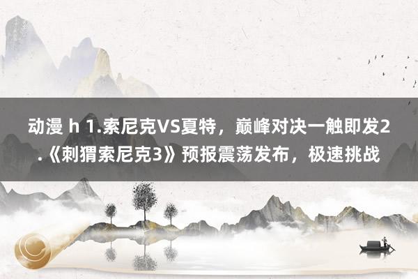 动漫 h 1.索尼克VS夏特，巅峰对决一触即发2.《刺猬索尼克3》预报震荡发布，极速挑战