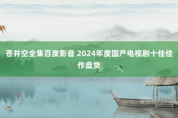 苍井空全集百度影音 2024年度国产电视剧十佳佳作盘货