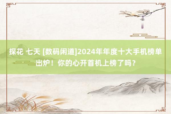 探花 七天 [数码闲道]2024年年度十大手机榜单出炉！你的心开首机上榜了吗？