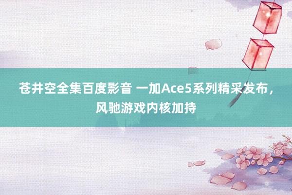 苍井空全集百度影音 一加Ace5系列精采发布，风驰游戏内核加持