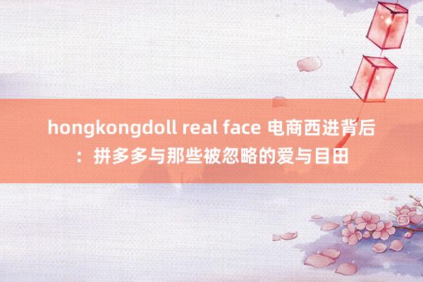 hongkongdoll real face 电商西进背后：拼多多与那些被忽略的爱与目田