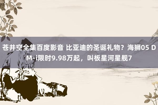 苍井空全集百度影音 比亚迪的圣诞礼物？海狮05 DM-i限时9.98万起，叫板星河星舰7