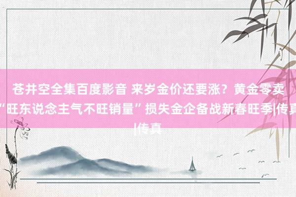 苍井空全集百度影音 来岁金价还要涨？黄金零卖“旺东说念主气不旺销量”损失金企备战新春旺季|传真