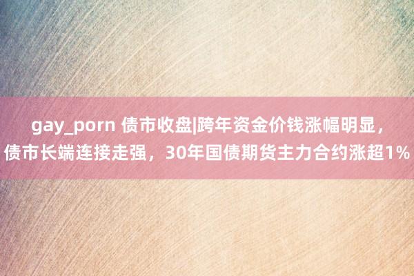 gay_porn 债市收盘|跨年资金价钱涨幅明显，债市长端连接走强，30年国债期货主力合约涨超1%