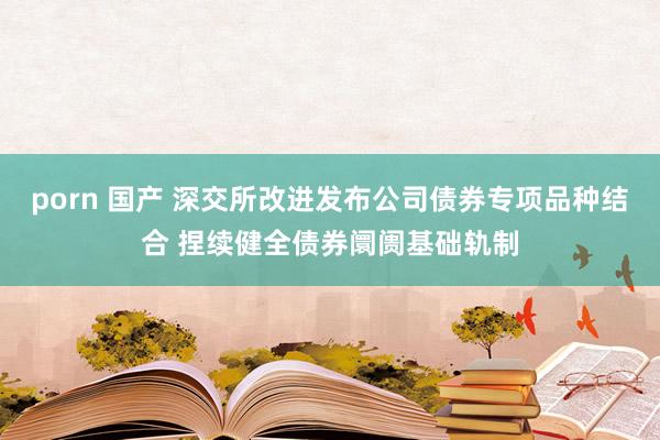 porn 国产 深交所改进发布公司债券专项品种结合 捏续健全债券阛阓基础轨制