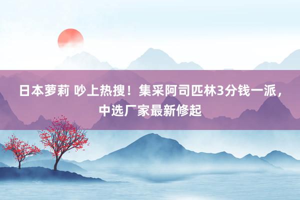 日本萝莉 吵上热搜！集采阿司匹林3分钱一派，中选厂家最新修起