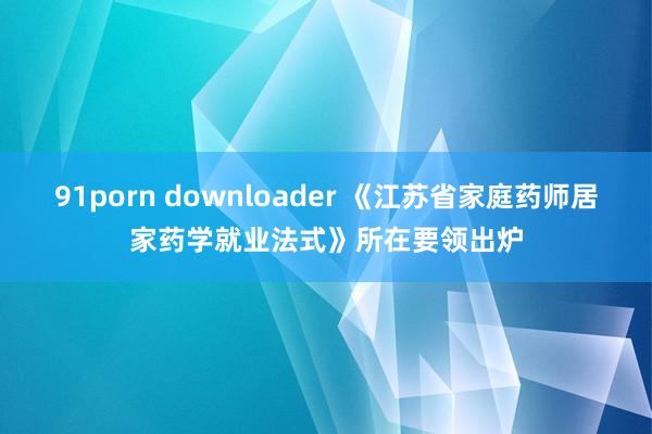 91porn downloader 《江苏省家庭药师居家药学就业法式》所在要领出炉