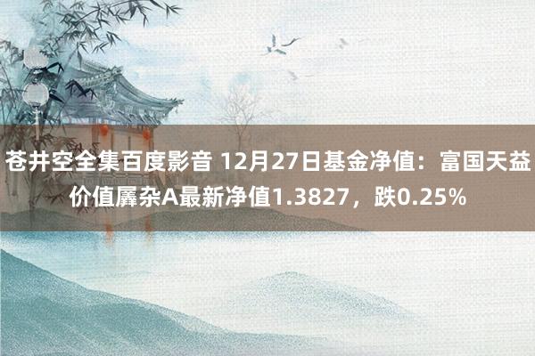 苍井空全集百度影音 12月27日基金净值：富国天益价值羼杂A最新净值1.3827，跌0.25%