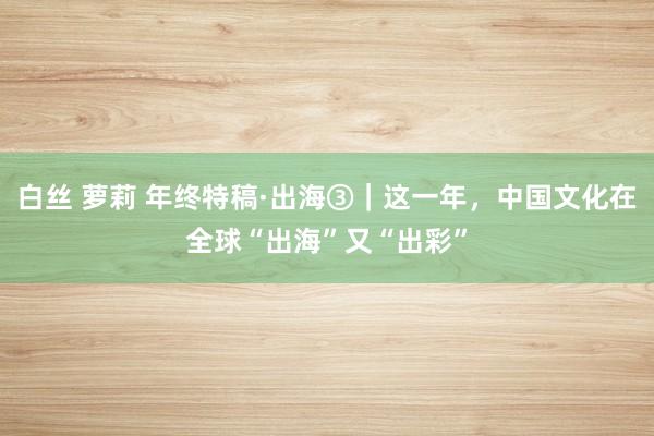 白丝 萝莉 年终特稿·出海③｜这一年，中国文化在全球“出海”又“出彩”