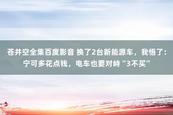 苍井空全集百度影音 换了2台新能源车，我悟了：宁可多花点钱，电车也要对峙“3不买”