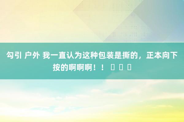 勾引 户外 我一直认为这种包装是撕的，正本向下按的啊啊啊！！ ​​​