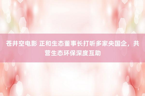 苍井空电影 正和生态董事长打听多家央国企，共营生态环保深度互助