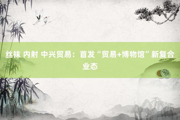 丝袜 内射 中兴贸易：首发“贸易+博物馆”新复合业态