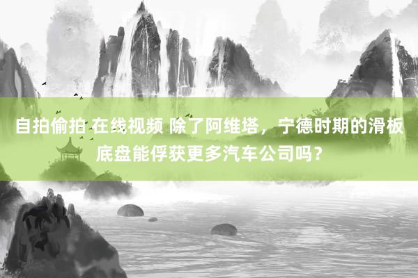 自拍偷拍 在线视频 除了阿维塔，宁德时期的滑板底盘能俘获更多汽车公司吗？
