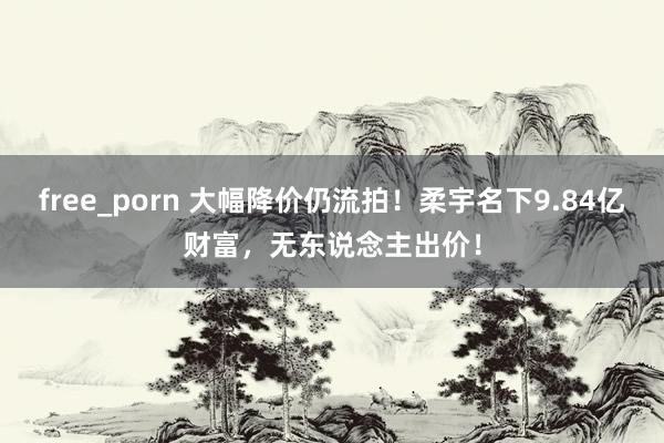free_porn 大幅降价仍流拍！柔宇名下9.84亿财富，无东说念主出价！