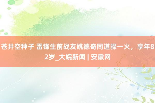 苍井空种子 雷锋生前战友姚德奇同道骤一火，享年82岁_大皖新闻 | 安徽网