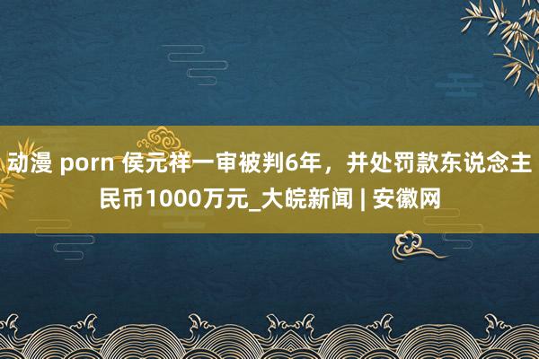 动漫 porn 侯元祥一审被判6年，并处罚款东说念主民币1000万元_大皖新闻 | 安徽网