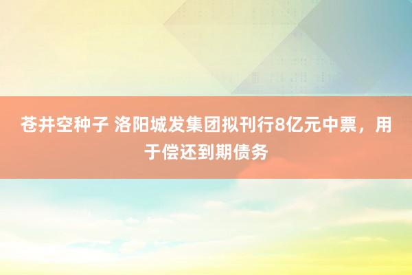 苍井空种子 洛阳城发集团拟刊行8亿元中票，用于偿还到期债务